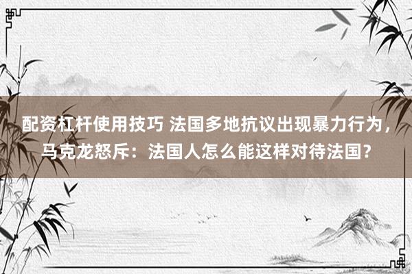 配资杠杆使用技巧 法国多地抗议出现暴力行为，马克龙怒斥：法国人怎么能这样对待法国？