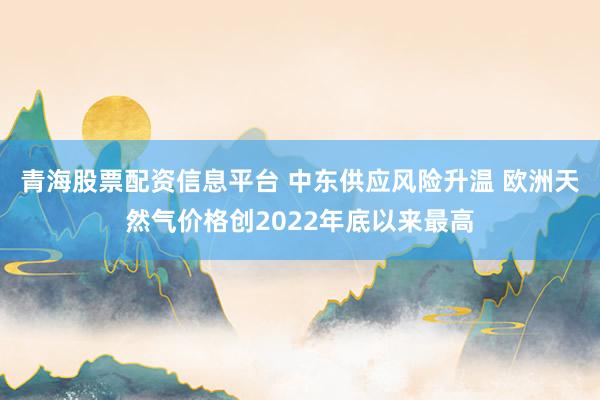 青海股票配资信息平台 中东供应风险升温 欧洲天然气价格创2022年底以来最高