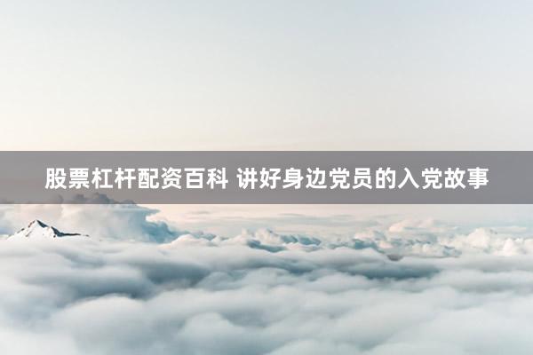 股票杠杆配资百科 讲好身边党员的入党故事