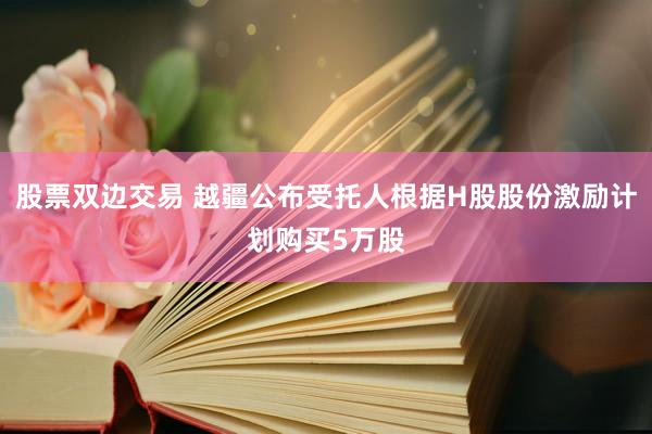 股票双边交易 越疆公布受托人根据H股股份激励计划购买5万股