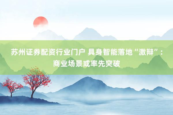 苏州证券配资行业门户 具身智能落地“激辩”：商业场景或率先突破