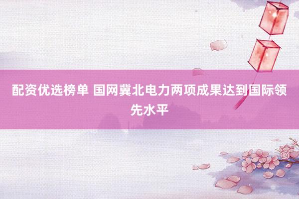 配资优选榜单 国网冀北电力两项成果达到国际领先水平
