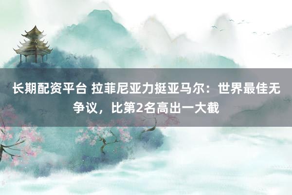 长期配资平台 拉菲尼亚力挺亚马尔：世界最佳无争议，比第2名高出一大截