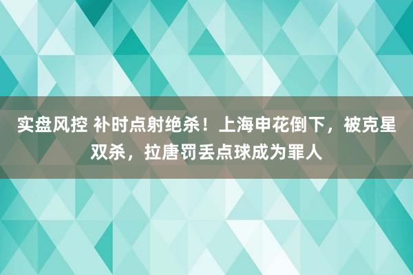 实盘风控 补时点射绝杀！上海申花倒下，被克星双杀，拉唐罚丢点球成为罪人