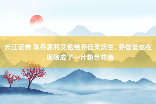 长江证券 陈乔恩和艾伦给乔任梁庆生, 乔爸爸也在, 现场成了一片粉色花海