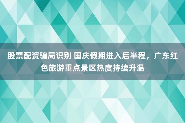 股票配资骗局识别 国庆假期进入后半程，广东红色旅游重点景区热度持续升温