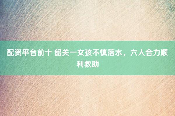 配资平台前十 韶关一女孩不慎落水，六人合力顺利救助