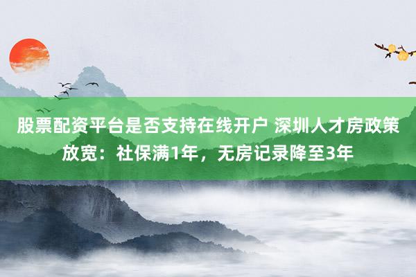 股票配资平台是否支持在线开户 深圳人才房政策放宽：社保满1年，无房记录降至3年