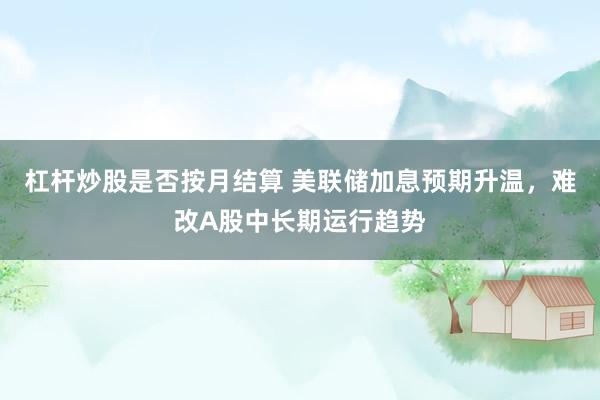 杠杆炒股是否按月结算 美联储加息预期升温,难改A股中长期运行趋势