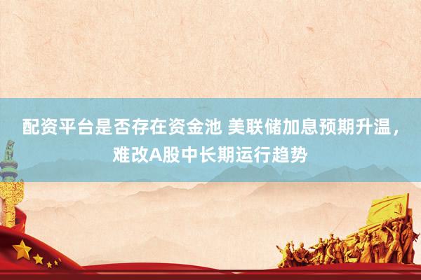 配资平台是否存在资金池 美联储加息预期升温，难改A股中长期运行趋势