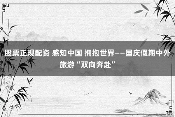 股票正规配资 感知中国 拥抱世界——国庆假期中外旅游“双向奔赴”