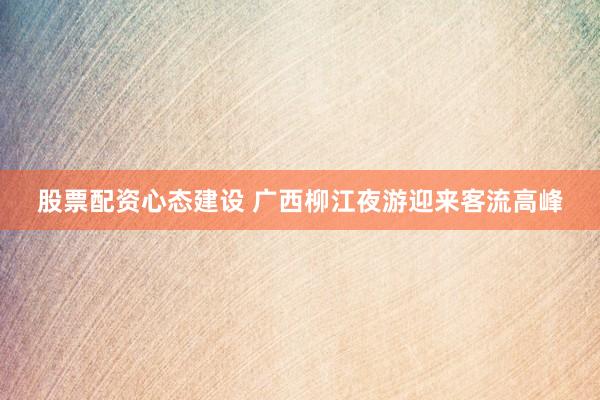股票配资心态建设 广西柳江夜游迎来客流高峰