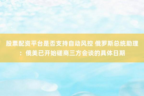 股票配资平台是否支持自动风控 俄罗斯总统助理：俄美已开始磋商三方会谈的具体日期